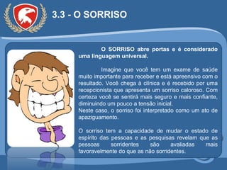 3.3 - O SORRISO O SORRISO abre portas e é considerado uma linguagem universal. Imagine que você tem um exame de saúde muito importante para receber e está apreensivo com o resultado. Você chega à clínica e é recebido por uma recepcionista que apresenta um sorriso caloroso. Com certeza você se sentirá mais seguro e mais confiante, diminuindo um pouco a tensão inicial.  Neste caso, o sorriso foi interpretado como um ato de apaziguamento. O sorriso tem a capacidade de mudar o estado de espírito das pessoas e as pesquisas revelam que as pessoas sorridentes são avaliadas mais favoravelmente do que as não sorridentes. 