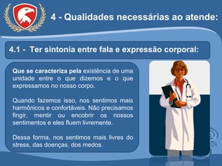 4.1 -  Ter sintonia entre fala e expressão corporal: Que se caracteriza pela  existência de uma unidade entre o que dizemos e o que expressamos no nosso corpo. Quando fazemos isso, nos sentimos mais harmônicos e confortáveis. Não precisamos fingir, mentir ou encobrir os nossos sentimentos e eles fluem livremente.  Dessa forma, nos sentimos mais livres do stress, das doenças, dos medos. 4 - Qualidades necessárias ao atende: 