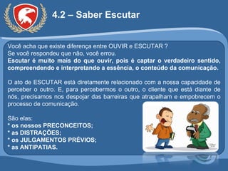 4.2 – Saber Escutar Você acha que existe diferença entre OUVIR e ESCUTAR ? Se você respondeu que não, você errou. Escutar é muito mais do que ouvir, pois é captar o verdadeiro sentido, compreendendo e interpretando a essência, o conteúdo da comunicação. O ato de ESCUTAR está diretamente relacionado com a nossa capacidade de perceber o outro. E, para percebermos o outro, o cliente que está diante de nós, precisamos nos despojar das barreiras que atrapalham e empobrecem o processo de comunicação.  São elas: * os nossos PRECONCEITOS; * as DISTRAÇÕES; * os JULGAMENTOS PRÉVIOS; * as ANTIPATIAS. 