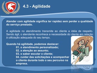 4.3 - Agilidade Atender com agilidade significa ter rapidez sem perder a qualidade do serviço prestado. A agilidade no atendimento transmite ao cliente a idéia de respeito. Sendo ágil, o atendente reconhece a necessidade do cliente em relação à utilização adequada do seu tempo. Quando há agilidade, podemos destacar: 01. o atendimento personalizado; 02. a atenção ao assunto; 03. o saber escutar o cliente; 04. cuidar das solicitações e acompanhar  o cliente durante todo o seu percurso na empresa. 