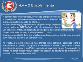 4.4 – O Envolvimento A demonstração de interesse, prestando atenção ao cliente e voltando-se inteiramente ao seu atendimento, é o caminho  para o verdadeiro sentido de atender. Na área de serviços, o produto é o próprio serviço prestado, que se traduz na INTERAÇÃO do funcionário com o cliente.  Um serviço é, então, um resultado psicológico e pessoal que depende de fatores relacionados com a interação com o outro. Quando o atendente tem um envolvimento baixo com o cliente, este percebe com clareza a sua falta de compromisso. Às vezes, a própria empresa não oferece uma estrutura adequada para o atendimento ao público, obrigando o atendente a dividir o seu trabalho entre atendimento pessoal e telefônico, quando normalmente há um fluxo grande de ambos no setor. Neste caso, o ideal seria separar os dois tipos de atendimento, evitando problemas desta espécie. 