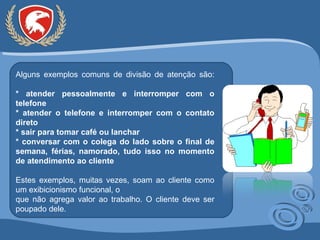 Alguns exemplos comuns de divisão de atenção são: * atender pessoalmente e interromper com o telefone * atender o telefone e interromper com o contato direto * sair para tomar café ou lanchar * conversar com o colega do lado sobre o final de semana, férias, namorado, tudo isso no momento de atendimento ao cliente Estes exemplos, muitas vezes, soam ao cliente como um exibicionismo funcional, o que não agrega valor ao trabalho. O cliente deve ser poupado dele. 