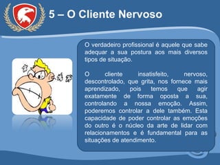 5 – O Cliente Nervoso O verdadeiro profissional é aquele que sabe adequar a sua postura aos mais diversos tipos de situação. O cliente insatisfeito, nervoso, descontrolado, que grita, nos fornece mais aprendizado, pois temos que agir exatamente de forma oposta a sua, controlando a nossa emoção. Assim, poderemos controlar a dele também. Esta capacidade de poder controlar as emoções do outro é o núcleo da arte de lidar com relacionamentos e é fundamental para as situações de atendimento. 
