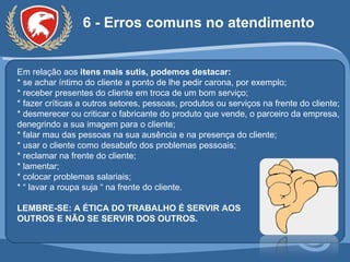 6 - Erros comuns no atendimento Em relação aos  itens mais sutis, podemos destacar: * se achar íntimo do cliente a ponto de lhe pedir carona, por exemplo; * receber presentes do cliente em troca de um bom serviço; * fazer críticas a outros setores, pessoas, produtos ou serviços na frente do cliente; * desmerecer ou criticar o fabricante do produto que vende, o parceiro da empresa, denegrindo a sua imagem para o cliente; * falar mau das pessoas na sua ausência e na presença do cliente; * usar o cliente como desabafo dos problemas pessoais; * reclamar na frente do cliente; * lamentar; * colocar problemas salariais; * “ lavar a roupa suja “ na frente do cliente. LEMBRE-SE: A ÉTICA DO TRABALHO É SERVIR AOS  OUTROS E NÃO SE SERVIR DOS OUTROS. 