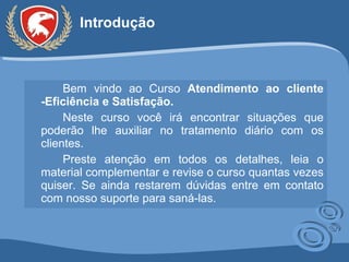Introdução Bem vindo ao Curso  Atendimento ao cliente -Eficiência e Satisfação . Neste curso você irá encontrar situações que poderão lhe auxiliar no tratamento diário com os clientes.  Preste atenção em todos os detalhes, leia o material complementar e revise o curso quantas vezes quiser. Se ainda restarem dúvidas entre em contato com nosso suporte para saná-las. 