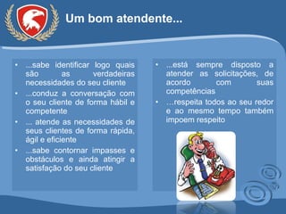 Um bom atendente... ...sabe identificar logo quais são as verdadeiras necessidades do seu cliente ...conduz a conversação com o seu cliente de forma hábil e competente ... atende as necessidades de seus clientes de forma rápida, ágil e eficiente ...sabe contornar impasses e obstáculos e ainda atingir a satisfação do seu cliente ...está sempre disposto a atender as solicitações, de acordo com suas competências … respeita todos ao seu redor e ao mesmo tempo também impoem respeito 