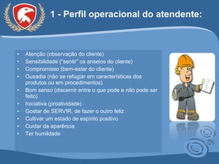 1 - Perfil operacional do atendente: Atenção (observação do cliente) Sensibilidade (“sentir” os anseios do cliente) Compromisso (bem-estar do cliente) Ousadia (não se refugiar em características dos produtos ou em procedimentos) Bom senso (discernir entre o que pode e não pode ser feito) Iniciativa (proatividade) Gostar de SERVIR, de fazer o outro feliz Cultivar um estado de espírito positivo Cuidar da aparência Ter humildade 