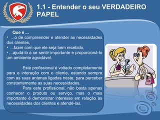 1.1 - Entender o seu VERDADEIRO PAPEL Que é ... ...o de compreender e atender as necessidades dos clientes, ...fazer com que ele seja bem recebido,  ...ajudá-lo a se sentir importante e proporcioná-lo um ambiente agradável.  Este profissional é voltado completamente para a interação com o cliente, estando sempre com as suas antenas ligadas neste, para perceber constantemente as suas necessidades.  Para este profissional, não basta apenas conhecer o produto ou serviço, mas o mais importante é demonstrar interesse em relação às necessidades dos clientes e atendê-las. 