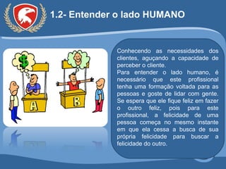 1.2- Entender o lado HUMANO  Conhecendo as necessidades dos clientes, aguçando a capacidade de perceber o cliente.  Para entender o lado humano, é necessário que este profissional tenha uma formação voltada para as pessoas e goste de lidar com gente. Se espera que ele fique feliz em fazer o outro feliz, pois para este profissional, a felicidade de uma pessoa começa no mesmo instante em que ela cessa a busca de sua própria felicidade para buscar a felicidade do outro. 