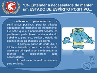 1.3- Entender a necessidade de manter um ESTADO DE ESPÍRITO POSITIVO...  ... cultivando pensamentos e  sentimentos positivos, para ter atitudes adequadas no momento do atendimento. Ele sabe que é fundamental separar os problemas particulares do dia a dia do trabalho e, para isso, cultiva o estado de espírito antes da chegada do cliente.  O primeiro passo de cada dia, é iniciar o trabalho com a consciência de que o seu principal papel é o de ajudar os clientes a solucionarem suas necessidades.  A postura é de realizar serviços para o cliente. 