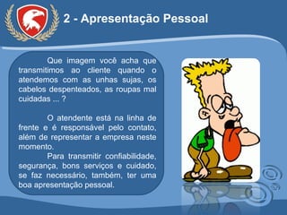 2 - Apresentação Pessoal Que imagem você acha que transmitimos ao cliente quando o atendemos com as unhas sujas, os cabelos despenteados, as roupas mal cuidadas ... ? O atendente está na linha de frente e é responsável pelo contato, além de representar a empresa neste momento.  Para transmitir confiabilidade, segurança, bons serviços e cuidado, se faz necessário, também, ter uma boa apresentação pessoal. 
