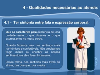 4 - Qualidades necessárias ao atende: 
4.1 - Ter sintonia entre fala e expressão corporal: 
Que se caracteriza pela existência de uma 
unidade entre o que dizemos e o que 
expressamos no nosso corpo. 
Quando fazemos isso, nos sentimos mais 
harmônicos e confortáveis. Não precisamos 
fingir, mentir ou encobrir os nossos 
sentimentos e eles fluem livremente. 
Dessa forma, nos sentimos mais livres do 
stress, das doenças, dos medos. 
 