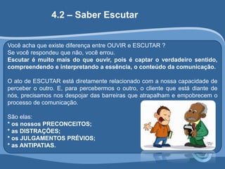 4.2 – Saber Escutar 
Você acha que existe diferença entre OUVIR e ESCUTAR ? 
Se você respondeu que não, você errou. 
Escutar é muito mais do que ouvir, pois é captar o verdadeiro sentido, 
compreendendo e interpretando a essência, o conteúdo da comunicação. 
O ato de ESCUTAR está diretamente relacionado com a nossa capacidade de 
perceber o outro. E, para percebermos o outro, o cliente que está diante de 
nós, precisamos nos despojar das barreiras que atrapalham e empobrecem o 
processo de comunicação. 
São elas: 
* os nossos PRECONCEITOS; 
* as DISTRAÇÕES; 
* os JULGAMENTOS PRÉVIOS; 
* as ANTIPATIAS. 
 