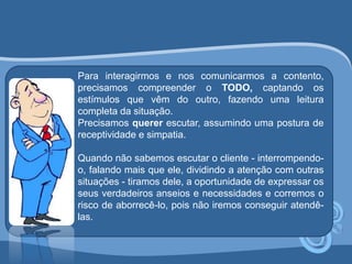 Para interagirmos e nos comunicarmos a contento, 
precisamos compreender o TODO, captando os 
estímulos que vêm do outro, fazendo uma leitura 
completa da situação. 
Precisamos querer escutar, assumindo uma postura de 
receptividade e simpatia. 
Quando não sabemos escutar o cliente - interrompendo-o, 
falando mais que ele, dividindo a atenção com outras 
situações - tiramos dele, a oportunidade de expressar os 
seus verdadeiros anseios e necessidades e corremos o 
risco de aborrecê-lo, pois não iremos conseguir atendê-las. 
 