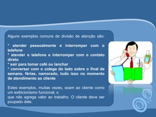 Alguns exemplos comuns de divisão de atenção são: 
* atender pessoalmente e interromper com o 
telefone 
* atender o telefone e interromper com o contato 
direto 
* sair para tomar café ou lanchar 
* conversar com o colega do lado sobre o final de 
semana, férias, namorado, tudo isso no momento 
de atendimento ao cliente 
Estes exemplos, muitas vezes, soam ao cliente como 
um exibicionismo funcional, o 
que não agrega valor ao trabalho. O cliente deve ser 
poupado dele. 
 