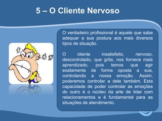 5 – O Cliente Nervoso 
O verdadeiro profissional é aquele que sabe 
adequar a sua postura aos mais diversos 
tipos de situação. 
O cliente insatisfeito, nervoso, 
descontrolado, que grita, nos fornece mais 
aprendizado, pois temos que agir 
exatamente de forma oposta a sua, 
controlando a nossa emoção. Assim, 
poderemos controlar a dele também. Esta 
capacidade de poder controlar as emoções 
do outro é o núcleo da arte de lidar com 
relacionamentos e é fundamental para as 
situações de atendimento. 
 