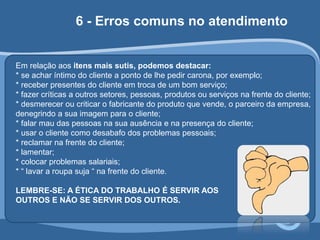 6 - Erros comuns no atendimento 
Em relação aos itens mais sutis, podemos destacar: 
* se achar íntimo do cliente a ponto de lhe pedir carona, por exemplo; 
* receber presentes do cliente em troca de um bom serviço; 
* fazer críticas a outros setores, pessoas, produtos ou serviços na frente do cliente; 
* desmerecer ou criticar o fabricante do produto que vende, o parceiro da empresa, 
denegrindo a sua imagem para o cliente; 
* falar mau das pessoas na sua ausência e na presença do cliente; 
* usar o cliente como desabafo dos problemas pessoais; 
* reclamar na frente do cliente; 
* lamentar; 
* colocar problemas salariais; 
* “ lavar a roupa suja “ na frente do cliente. 
LEMBRE-SE: A ÉTICA DO TRABALHO É SERVIR AOS 
OUTROS E NÃO SE SERVIR DOS OUTROS. 
 