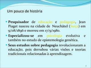 Um pouco de história Pesquisador  de  educação  e  pedagogia , Jean Piaget nasceu na cidade de  Neuchâtel ( Suíça ) em 9/08/1896 e morreu em 17/9/1980.  Especializou-se  em  psicologia  evolutiva e também no estudo de epistemologia genética.  Seus estudos sobre pedagogia  revolucionaram a educação, pois derrubou várias visões e teorias tradicionais relacionadas à aprendizagem.  