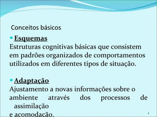 Conceitos básicos Esquemas Estruturas cognitivas básicas que consistem  em padrões organizados de comportamentos  utilizados em diferentes tipos de situação. Adaptação Ajustamento a novas informações sobre o ambiente através dos processos de assimilação e acomodação. 