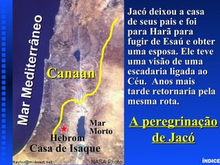 Click to add title
Click to add textClick to add text
A peregrinaçãoA peregrinação
de Jacóde Jacó
Jacó deixou a casaJacó deixou a casa
de seus pais e foide seus pais e foi
para Harã parapara Harã para
fugir de Esaú e obterfugir de Esaú e obter
uma esposa. Ele teveuma esposa. Ele teve
uma visão de umauma visão de uma
escadaria ligada aoescadaria ligada ao
Céu. Anos maisCéu. Anos mais
tarde retornaria pelatarde retornaria pela
mesma rota.mesma rota.
MarMediterrâneo
MarMediterrâneo
CanaanCanaan
MarMar
MortoMorto
Casa de IsaqueCasa de Isaque
HebromHebrom
Wandering’s of Jacob
ÍNDICE
 