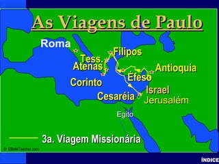 Paul-3rd Missionary Journey
Paul’s 3rd Journey
ÍNDICE
• Click to add textClick to add text
3a. Viagem Missionária3a. Viagem Missionária
IsraelIsrael
JerusalémJerusalém
EgitoEgito
As Viagens de PauloAs Viagens de Paulo
Roma
AntioquiaAntioquia
FiliposFilipos
CorintoCorinto
Tess.Tess.
AtenasAtenas
CesaréiaCesaréia
ÉfesoÉfeso
© EBibleTeacher.com
 