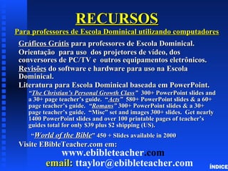 RECURSOSRECURSOS
Para professores de Escola Dominical utilizando computadoresPara professores de Escola Dominical utilizando computadores
GráficosGráficos GrátisGrátis para professores de Escola Dominical.para professores de Escola Dominical.
OrientaçãoOrientação para uso dos projetores de vídeo, dospara uso dos projetores de vídeo, dos
conversores de PC/TV e outros equipamentos eletrônicos.conversores de PC/TV e outros equipamentos eletrônicos.
RevisõesRevisões do software e hardware para uso na Escolado software e hardware para uso na Escola
Dominical.Dominical.
Literatura para Escola Dominical baseada em PowerPoint.Literatura para Escola Dominical baseada em PowerPoint.
““The Christian’s Personal Growth ClassThe Christian’s Personal Growth Class”” 300+ PowerPoint slides and300+ PowerPoint slides and
a 30+ page teacher’s guide. “a 30+ page teacher’s guide. “ActsActs”” 580+ PowerPoint slides & a 60+580+ PowerPoint slides & a 60+
page teacher’s guide.page teacher’s guide. ““RomansRomans”” 300+ PowerPoint slides & a 30+300+ PowerPoint slides & a 30+
page teacher’s guide. “Misc” set and images 300+ slides. Get nearlypage teacher’s guide. “Misc” set and images 300+ slides. Get nearly
1400 PowerPoint slides and over 100 printable pages of teacher’s1400 PowerPoint slides and over 100 printable pages of teacher’s
guides total for only $39 plus $2 shipping (US).guides total for only $39 plus $2 shipping (US).
““World of the BibleWorld of the Bible” 450 + Slides available in 2000” 450 + Slides available in 2000
Visite EBibleTeacher.com em:Visite EBibleTeacher.com em:
www.ebibleteacher.com
email:email: ttaylor@ebibleteacher.com ÍNDICE
 