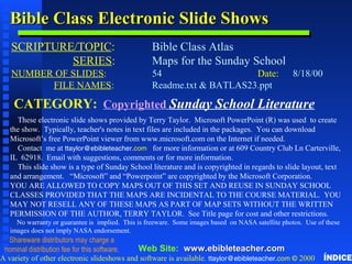 Bible Class Electronic Slide ShowsBible Class Electronic Slide Shows
SCRIPTURE/TOPIC: Bible Class Atlas
SERIES: Maps for the Sunday School
NUMBER OF SLIDES: 54 Date: 8/18/00
FILE NAMES: Readme.txt & BATLAS23.ppt
CATEGORY: Copyrighted Sunday School Literature
These electronic slide shows provided by Terry Taylor. Microsoft PowerPoint (R) was used to create
the show. Typically, teacher's notes in text files are included in the packages. You can download
Microsoft’s free PowerPoint viewer from www.microsoft.com on the Internet if needed.
Contact me at ttaylor@ebibleteacher.com for more information or at 609 Country Club Ln Carterville,
IL 62918. Email with suggestions, comments or for more information.
This slide show is a type of Sunday School literature and is copyrighted in regards to slide layout, text
and arrangement. “Microsoft” and “Powerpoint” are copyrighted by the Microsoft Corporation.
YOU ARE ALLOWED TO COPY MAPS OUT OF THIS SET AND REUSE IN SUNDAY SCHOOL
CLASSES PROVIDED THAT THE MAPS ARE INCIDENTAL TO THE COURSE MATERIAL. YOU
MAY NOT RESELL ANY OF THESE MAPS AS PART OF MAP SETS WITHOUT THE WRITTEN
PERMISSION OF THE AUTHOR, TERRY TAYLOR. See Title page for cost and other restrictions.
No warranty or guarantee is implied. This is freeware. Some images based on NASA satellite photos. Use of these
images does not imply NASA endorsement.
A variety of other electronic slideshows and software is available. ttaylor@ebibleteacher.com © 2000
Web Site: www.www.ebibleteacherebibleteacher.com.com
Copyright & Business InfoCopyright & Business Info
Shareware distributors may charge a
nominal distribution fee for this software.
ÍNDICE
 