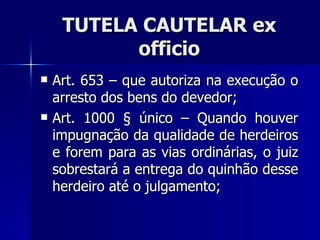 TUTELA CAUTELAR ex officio Art. 653 – que autoriza na execução o arresto dos bens do devedor; Art. 1000 § único – Quando houver impugnação da qualidade de herdeiros e forem para as vias ordinárias, o juiz sobrestará a entrega do quinhão desse herdeiro até o julgamento; 