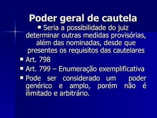 Poder geral de cautela Seria a possibilidade do juiz determinar outras medidas provisórias, além das nominadas, desde que presentes os requisitos das cautelares Art. 798  Art. 799 – Enumeração exemplificativa Pode ser considerado um  poder genérico e amplo, porém não é ilimitado e arbitrário. 