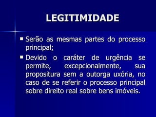 LEGITIMIDADE Serão as mesma s  partes do processo principal; Devido o caráter de urgência se permite, excepcionalmente, sua propositura sem a outorga uxória, no caso de se referir o processo principal sobre direito real sobre bens imóveis. 