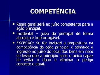 COMPETÊNCIA Regra geral será no juízo competente para a ação principal. Incidental – juízo da principal de forma absoluta e improrrogável. EXCEÇÃO: Se for inviável a propositura na competência da ação principal é admitido o ingresso no juízo do local dos bens em risco de lesão que a princípio seria o único capaz de evitar o dano e eliminar o perigo concreto e atual. 