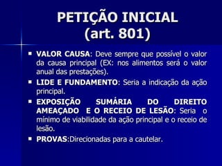 PETIÇÃO INICIAL (art. 801) VALOR CAUSA : Deve sempre que possível o valor da causa principal (EX: nos alimentos será o valor anual das prestações). LIDE E FUNDAMENTO : Seria a indicação da ação principal. EXPOSIÇÃO SUMÁRIA DO DIREITO AMEAÇADO  E O RECEIO DE LESÃO : Seria  o mínimo de viabilidade da ação principal e o receio de lesão. PROVAS :Direcionadas para a cautelar. 