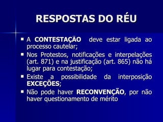 RESPOSTAS DO RÉU A  CONTESTAÇÃO  deve estar ligada ao processo cautelar; Nos Protestos, notificações e interpelações (art. 871) e na justificação (art. 865) não há lugar para contestação; Existe a possibilidade da interposição  EXCEÇÕES ; Não pode haver  RECONVENÇÃO , por não haver questionamento de mérito 