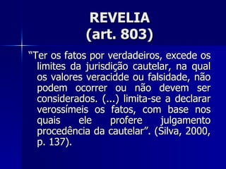 REVELIA (art. 803) “ Ter os fatos por verdadeiros, excede os limites da jurisdição cautelar, na qual os valores veracidde ou falsidade, não podem ocorrer ou não devem ser considerados. (...) limita-se a declarar verossímeis os fatos, com base nos quais ele profere julgamento procedência da cautelar”. (Silva, 2000, p. 137). 