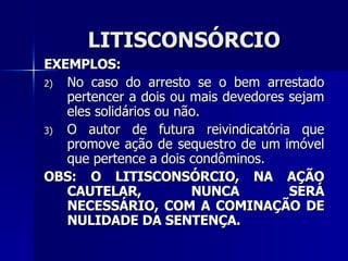 LITISCONSÓRCIO EXEMPLOS: No caso do arresto se o bem arrestado pertencer a dois ou mais devedores sejam eles solidários ou não. O autor de futura reivindicatória que promove ação de sequestro de um imóvel que pertence a dois condôminos. OBS: O LITISCONSÓRCIO, NA AÇÃO CAUTELAR, NUNCA SERÁ NECESSÁRIO, COM A COMINAÇÃO DE NULIDADE DA SENTENÇA. 
