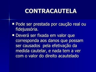 CONTRACAUTELA Pode ser prestada por caução real ou fidejussória. Deverá ser fixada em valor que corresponda aos danos que possam ser causados  pela efetivação da medida cautelar, e nada tem a ver com o valor do direito acautelado 
