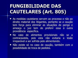 FUNGIBILIDADE DAS CAUTELARES (Art. 805) As medidas cautelares servem ao processo e não ao direito material dos litigantes, portanto se a caução tem força para eliminar as situações de perigo e ameaça o juiz tem de preferir essa á outra providência  específica. No caso de alimentos provisionais não se a contracautela, pois esta não evitaria a lesão irreparável a ser sofrida pelo alimentando. Não existe só no caso de caução, também com a possibilidade de troca de pedidos.  