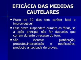 EFICÁCIA DAS MEDIDAS CAUTELARES Prazo de 30 dias tem caráter fatal e improrrogável. Esse prazo suspenderá durante as férias, se a ação principal não for daquelas que correm durante o recesso do foro. São isentos: justificação, protestos,interpelação e notificações, produção antecipada de provas. 