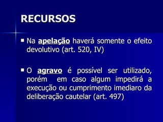 RECURSOS Na  apelação  haverá somente o efeito devolutivo (art. 520, IV) O  agravo  é possível ser utilizado, porém  em caso algum impedirá a execução ou cumprimento imediaro da deliberação cautelar (art. 497) 
