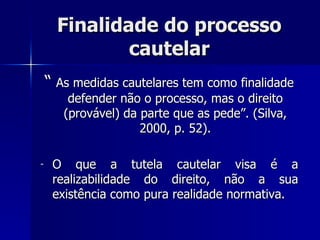 Finalidade do processo cautelar “  As medidas cautelares tem como finalidade defender não o processo, mas o direito (provável) da parte que as pede”. (Silva, 2000, p. 52). O que a tutela cautelar visa é a realizabilidade do direito, não a sua existência com o  pura realidade normativa. 