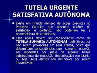 TUTELA URGENTE SATISFATIVA AUTÔNOMA Existe um grande número de ações prevista s  no Processo Cautelar que possuem caráter de satisfação, e portanto, não poderiam ter a nomenclatura de cautelares; Essa ações devem ser consideradas como de  TUTELA SUMÁRIA AUTÔNOMAS , definitivas, por não serem provisórias em seus efeitos, posto que determinam conseqüências que  somente poderão ser reparadas por meio de alguma forma subseqüente de reposição (indenização) monetária, ou seja, seus efeitos são definitivos por serem irreversíveis.  