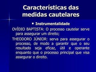 Características das medidas cautelares Instrumentalidade OVÍDIO BAPTISTA: O processo cautelar serv e  para assegurar um direito; THEODORO JÚNIOR: serva para assegurar o processo, de modo a garantir que o seu resultado seja eficaz, útil e operante enquanto que o processo principal que visa assegurar o direito. 