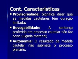 Cont. Características Provisoriedade:  Significa dizer que as medidas cautelares têm duração limitada; Revogabilidade:  A sentença proferida em processo cautelar não faz coisa julgada material; Autonomia:  O resultado da medida cautelar não submete o processo plenário. 