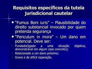 Requisitos específicos da tutela jurisdicional cautelar “ Fumus Boni iuris” – Plausibilidade do direito substancial invocado por quem pretenda segurança “ Periculum in mora” – Um dano em potencial. Deve ser: Fundado(ligado a uma situação objetiva, demonstrável em algum caso concreto); Relacionado a um dano próximo; Grave e de difícil reparação. 