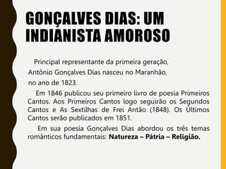 GONÇALVES DIAS: UM
INDIANISTA AMOROSO
Principal representante da primeira geração,
Antônio Gonçalves Dias nasceu no Maranhão,
no ano de 1823.
Em 1846 publicou seu primeiro livro de poesia Primeiros
Cantos. Aos Primeiros Cantos logo seguirão os Segundos
Cantos e As Sextilhas de Frei Antão (1848). Os Últimos
Cantos serão publicados em 1851.
Em sua poesia Gonçalves Dias abordou os três temas
românticos fundamentais: Natureza – Pátria – Religião.
 