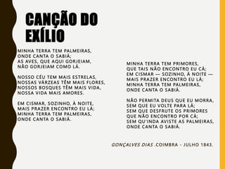 CANÇÃO DO
EXÍLIO
MINHA TERRA TEM PALMEIRAS,
ONDE CANTA O SABIÁ;
AS AVES, QUE AQUI GORJEIAM,
NÃO GORJEIAM COMO LÁ.
NOSSO CÉU TEM MAIS ESTRELAS,
NOSSAS VÁRZEAS TÊM MAIS FLORES,
NOSSOS BOSQUES TÊM MAIS VIDA,
NOSSA VIDA MAIS AMORES.
EM CISMAR, SOZINHO, À NOITE,
MAIS PRAZER ENCONTRO EU LÁ;
MINHA TERRA TEM PALMEIRAS,
ONDE CANTA O SABIÁ.
MINHA TERRA TEM PRIMORES,
QUE TAIS NÃO ENCONTRO EU CÁ;
EM CISMAR — SOZINHO, À NOITE —
MAIS PRAZER ENCONTRO EU LÁ;
MINHA TERRA TEM PALMEIRAS,
ONDE CANTA O SABIÁ.
NÃO PERMITA DEUS QUE EU MORRA,
SEM QUE EU VOLTE PARA LÁ;
SEM QUE DESFRUTE OS PRIMORES
QUE NÃO ENCONTRO POR CÁ;
SEM QU'INDA AVISTE AS PALMEIRAS,
ONDE CANTA O SABIÁ.
GONÇALVES DIAS .COIMBRA - JULHO 1843.
 
