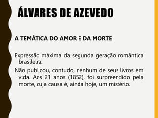 ÁLVARES DE AZEVEDO
A TEMÁTICA DO AMOR E DA MORTE
Expressão máxima da segunda geração romântica
brasileira.
Não publicou, contudo, nenhum de seus livros em
vida. Aos 21 anos (1852), foi surpreendido pela
morte, cuja causa é, ainda hoje, um mistério.
 