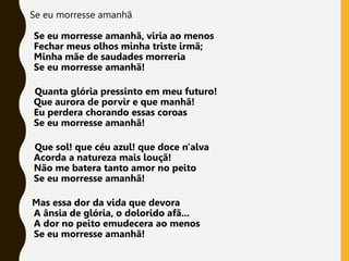 Se eu morresse amanhã
Se eu morresse amanhã, viria ao menos
Fechar meus olhos minha triste irmã;
Minha mãe de saudades morreria
Se eu morresse amanhã!
Quanta glória pressinto em meu futuro!
Que aurora de porvir e que manhã!
Eu perdera chorando essas coroas
Se eu morresse amanhã!
Que sol! que céu azul! que doce n'alva
Acorda a natureza mais louçã!
Não me batera tanto amor no peito
Se eu morresse amanhã!
Mas essa dor da vida que devora
A ânsia de glória, o dolorido afã...
A dor no peito emudecera ao menos
Se eu morresse amanhã!
 