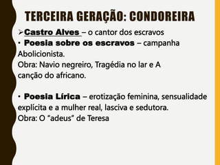 TERCEIRA GERAÇÃO: CONDOREIRA
Castro Alves – o cantor dos escravos
• Poesia sobre os escravos – campanha
Abolicionista.
Obra: Navio negreiro, Tragédia no lar e A
canção do africano.
• Poesia Lírica – erotização feminina, sensualidade
explícita e a mulher real, lasciva e sedutora.
Obra: O “adeus” de Teresa
 