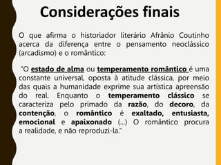 Considerações finais
O que afirma o historiador literário Afrânio Coutinho
acerca da diferença entre o pensamento neoclássico
(arcadismo) e o romântico:
“O estado de alma ou temperamento romântico é uma
constante universal, oposta à atitude clássica, por meio
das quais a humanidade exprime sua artística apreensão
do real. Enquanto o temperamento clássico se
caracteriza pelo primado da razão, do decoro, da
contenção, o romântico é exaltado, entusiasta,
emocional e apaixonado (...) O romântico procura
a realidade, e não reproduzi-la.”
 